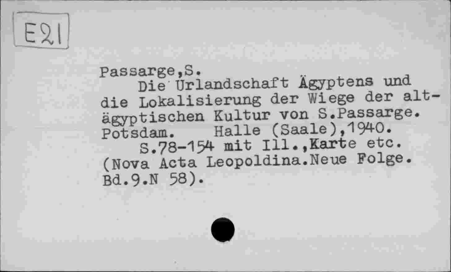 ﻿Е2.І
Passarge,S.
Die Urlandschaft Ägyptens und. die Lokalisierung der Wiege der alt ägyptischen Kultur von S.Passarge. Potsdam. Halle (Saale),1940.
S.78-154 mit Ill.,Karte etc. (Nova Acta Leopoldina.Neue Folge. Bd.9.N 58).